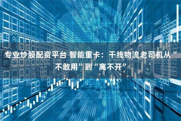 专业炒股配资平台 智能重卡：干线物流老司机从“不敢用”到“离不开”