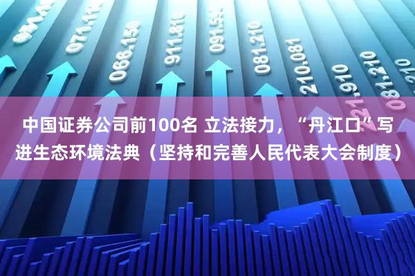 中国证券公司前100名 立法接力，“丹江口”写进生态环境法典（坚持和完善人民代表大会制度）