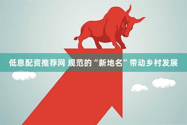 低息配资推荐网 规范的“新地名”带动乡村发展