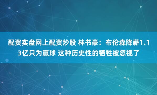 配资实盘网上配资炒股 林书豪：布伦森降薪1.13亿只为赢球 这种历史性的牺牲被忽视了