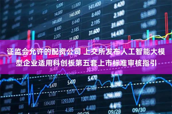证监会允许的配资公司 上交所发布人工智能大模型企业适用科创板第五套上市标准审核指引