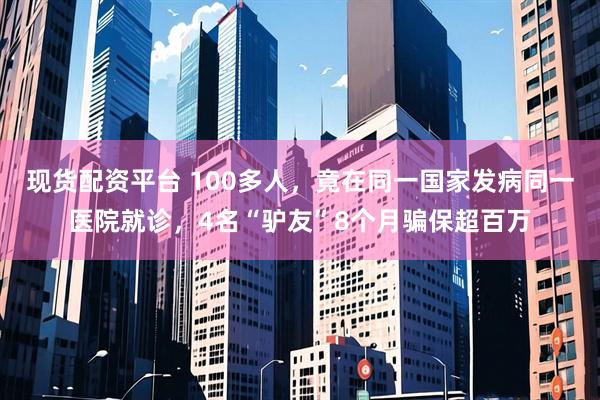 现货配资平台 100多人，竟在同一国家发病同一医院就诊，4名“驴友”8个月骗保超百万