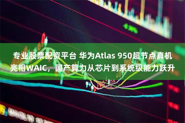 专业股票配资平台 华为Atlas 950超节点真机亮相WAIC，国产算力从芯片到系统级能力跃升