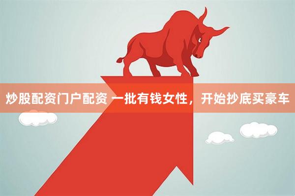 炒股配资门户配资 一批有钱女性，开始抄底买豪车