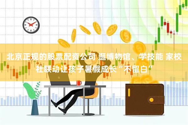 北京正规的股票配资公司 逛博物馆、学技能 家校社联动让孩子暑假成长“不留白”