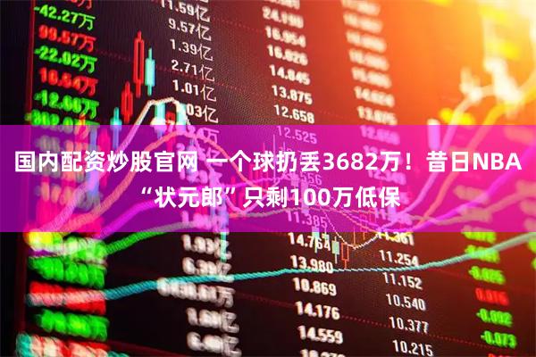 国内配资炒股官网 一个球扔丢3682万！昔日NBA“状元郎”只剩100万低保