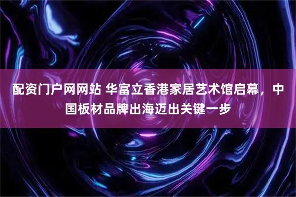 配资门户网网站 华富立香港家居艺术馆启幕，中国板材品牌出海迈出关键一步