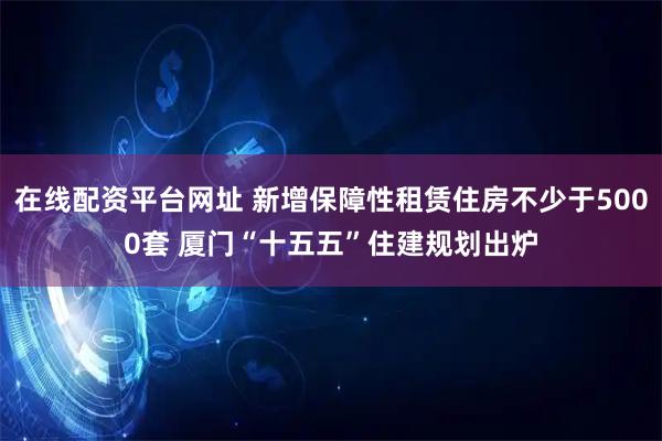 在线配资平台网址 新增保障性租赁住房不少于5000套 厦门“十五五”住建规划出炉