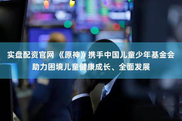 实盘配资官网 《原神》携手中国儿童少年基金会助力困境儿童健康成长、全面发展