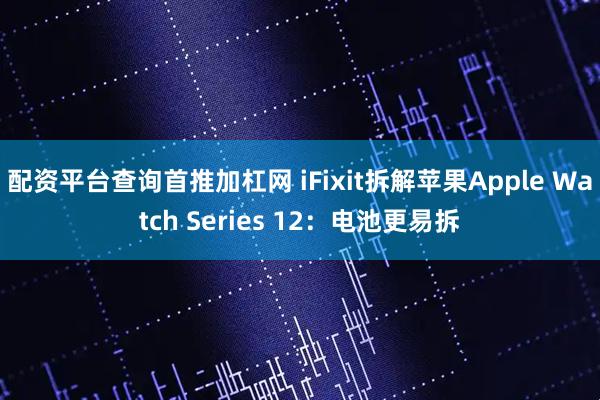 配资平台查询首推加杠网 iFixit拆解苹果Apple Watch Series 12：电池更易拆